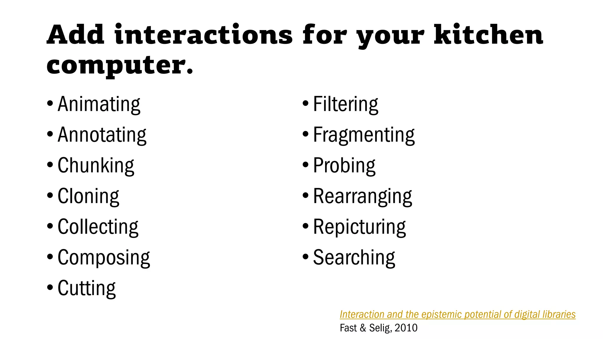 Add interactions for your kitchen
computer.
•Animating
•Annotating
•Chunking
•Cloning
•Collecting
•Composing
•Cutting
•Filtering
•Fragmenting
•Probing
•Rearranging
•Repicturing
•Searching
Interaction and the epistemic potential of digital libraries
Fast & Selig, 2010
 