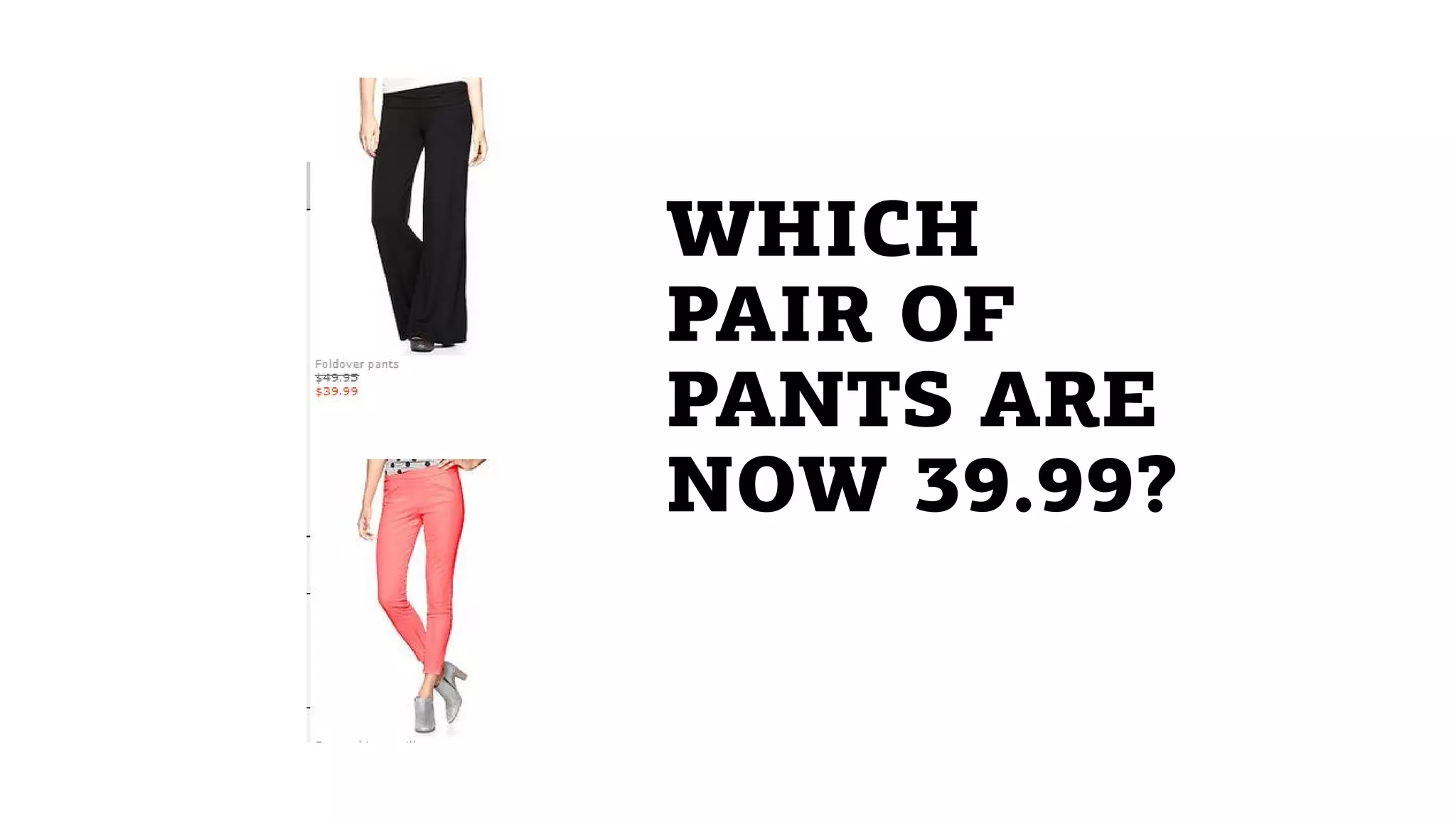 WHICH
PAIR OF
PANTS ARE
NOW 39.99?
 