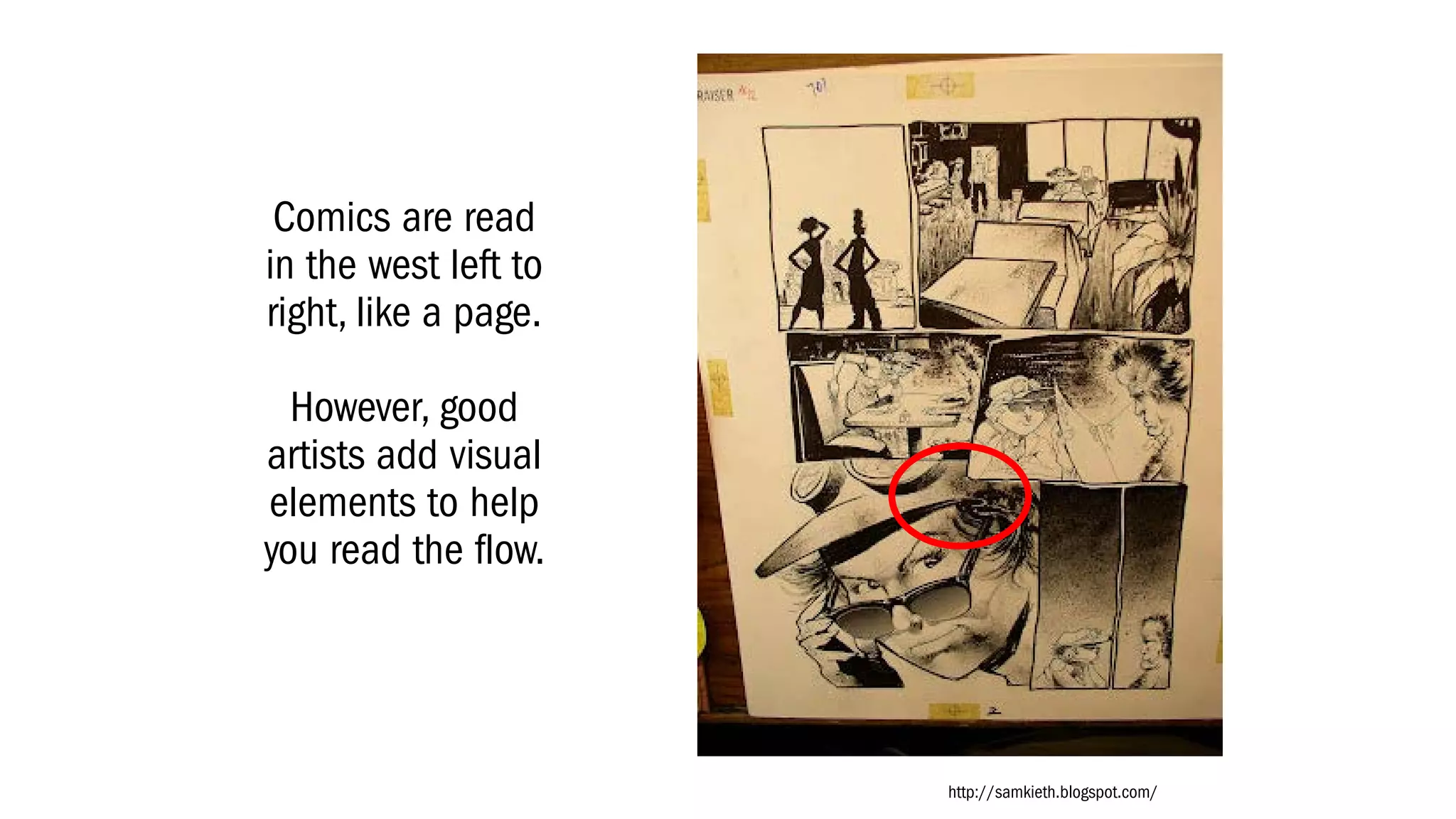 Comics are read
in the west left to
right, like a page.
However, good
artists add visual
elements to help
you read the flow.
http://samkieth.blogspot.com/
 