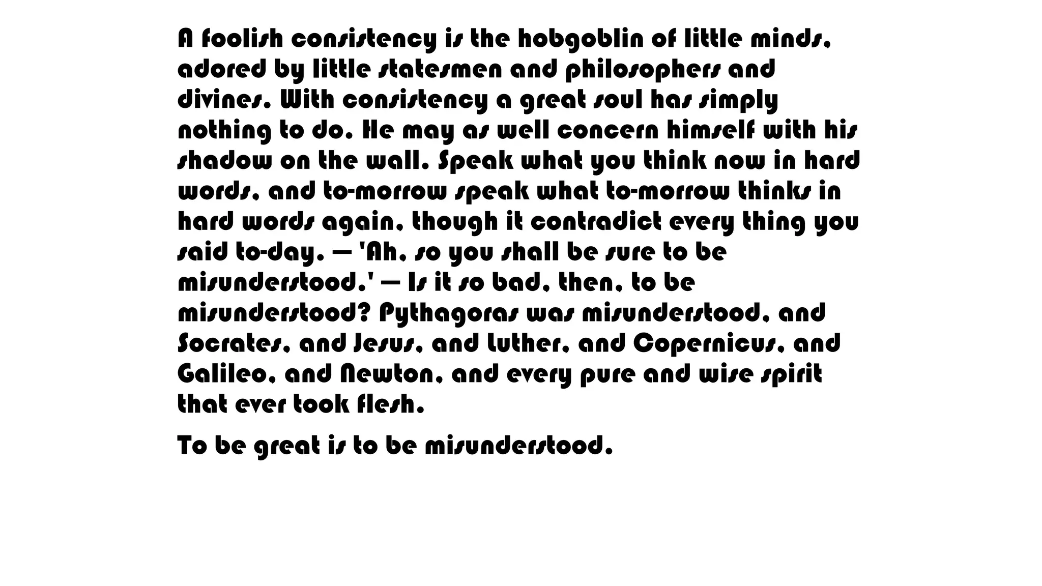 A foolish consistency is the hobgoblin of little minds,
adored by little statesmen and philosophers and
divines. With consistency a great soul has simply
nothing to do. He may as well concern himself with his
shadow on the wall. Speak what you think now in hard
words, and to-morrow speak what to-morrow thinks in
hard words again, though it contradict every thing you
said to-day. — 'Ah, so you shall be sure to be
misunderstood.' — Is it so bad, then, to be
misunderstood? Pythagoras was misunderstood, and
Socrates, and Jesus, and Luther, and Copernicus, and
Galileo, and Newton, and every pure and wise spirit
that ever took flesh.
To be great is to be misunderstood.
 