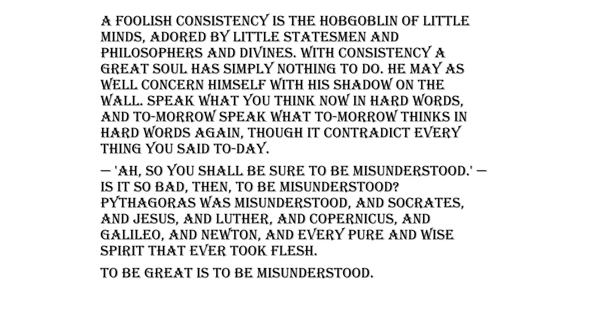 A foolish consistency is the hobgoblin of little
minds, adored by little statesmen and
philosophers and divines. With consistency a
great soul has simply nothing to do. He may as
well concern himself with his shadow on the
wall. Speak what you think now in hard words,
and to-morrow speak what to-morrow thinks in
hard words again, though it contradict every
thing you said to-day.
— 'Ah, so you shall be sure to be misunderstood.' —
Is it so bad, then, to be misunderstood?
Pythagoras was misunderstood, and Socrates,
and Jesus, and Luther, and Copernicus, and
Galileo, and Newton, and every pure and wise
spirit that ever took flesh.
To be great is to be misunderstood.
 