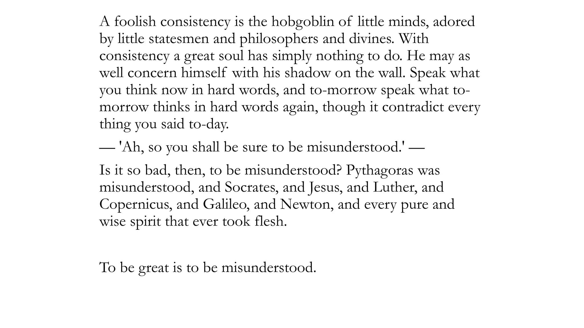A foolish consistency is the hobgoblin of little minds, adored
by little statesmen and philosophers and divines. With
consistency a great soul has simply nothing to do. He may as
well concern himself with his shadow on the wall. Speak what
you think now in hard words, and to-morrow speak what to-
morrow thinks in hard words again, though it contradict every
thing you said to-day.
— 'Ah, so you shall be sure to be misunderstood.' —
Is it so bad, then, to be misunderstood? Pythagoras was
misunderstood, and Socrates, and Jesus, and Luther, and
Copernicus, and Galileo, and Newton, and every pure and
wise spirit that ever took flesh.
To be great is to be misunderstood.
 