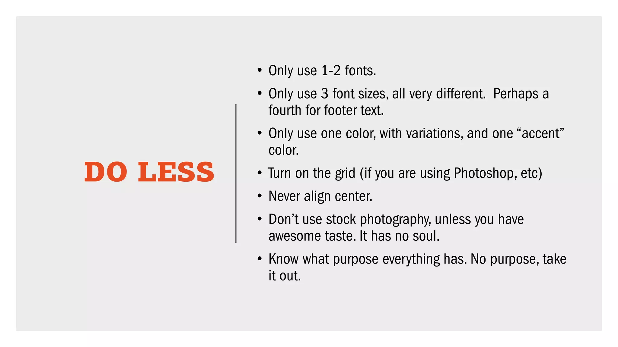 DO LESS
• Only use 1-2 fonts.
• Only use 3 font sizes, all very different. Perhaps a
fourth for footer text.
• Only use one color, with variations, and one “accent”
color.
• Turn on the grid (if you are using Photoshop, etc)
• Never align center.
• Don’t use stock photography, unless you have
awesome taste. It has no soul.
• Know what purpose everything has. No purpose, take
it out.
 