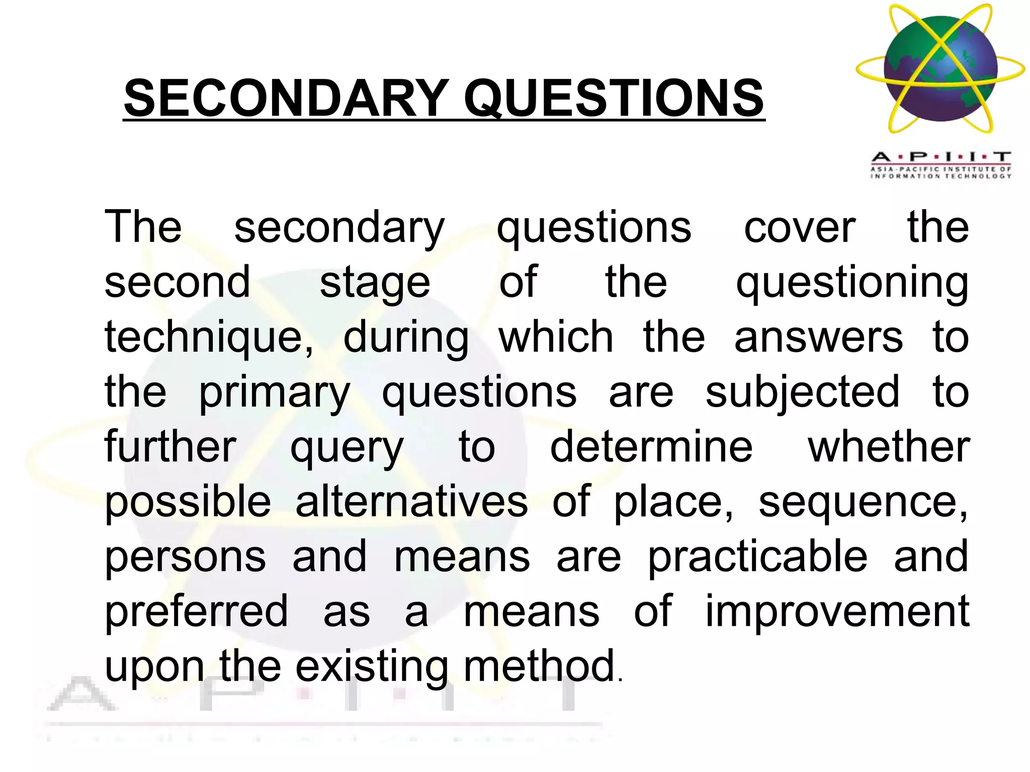 SECONDARY QUESTIONS
The secondary questions cover the
second stage of the questioning
technique, during which the answers to
the primary questions are subjected to
further query to determine whether
possible alternatives of place, sequence,
persons and means are practicable and
preferred as a means of improvement
upon the existing method.
Overview of Management

 