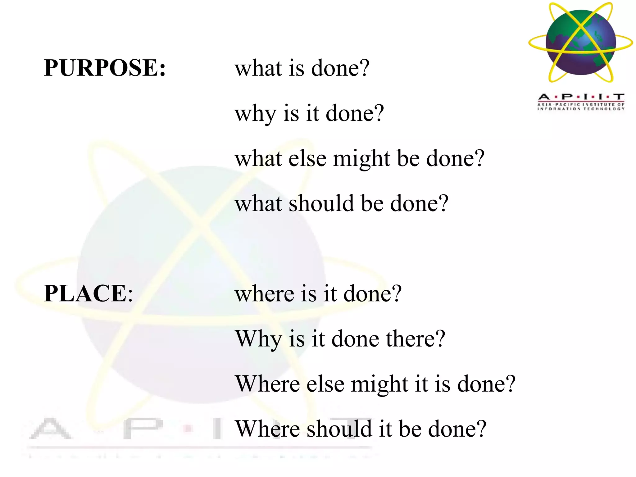 PURPOSE:

what is done?
why is it done?
what else might be done?
what should be done?

PLACE:

where is it done?
Why is it done there?
Where else might it is done?
Where should it be done?
Overview of Management

 