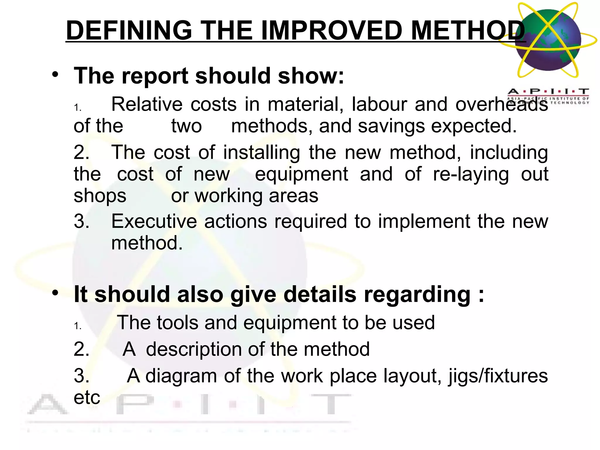 DEFINING THE IMPROVED METHOD
• The report should show:
Relative costs in material, labour and overheads
of the
two methods, and savings expected.
2. The cost of installing the new method, including
the cost of new equipment and of re-laying out
shops
or working areas
3. Executive actions required to implement the new
method.
1.

• It should also give details regarding :
1.

2.
3.
etc

The tools and equipment to be used
A description of the method
A diagram of the work place layout, jigs/fixtures

Overview of Management

 