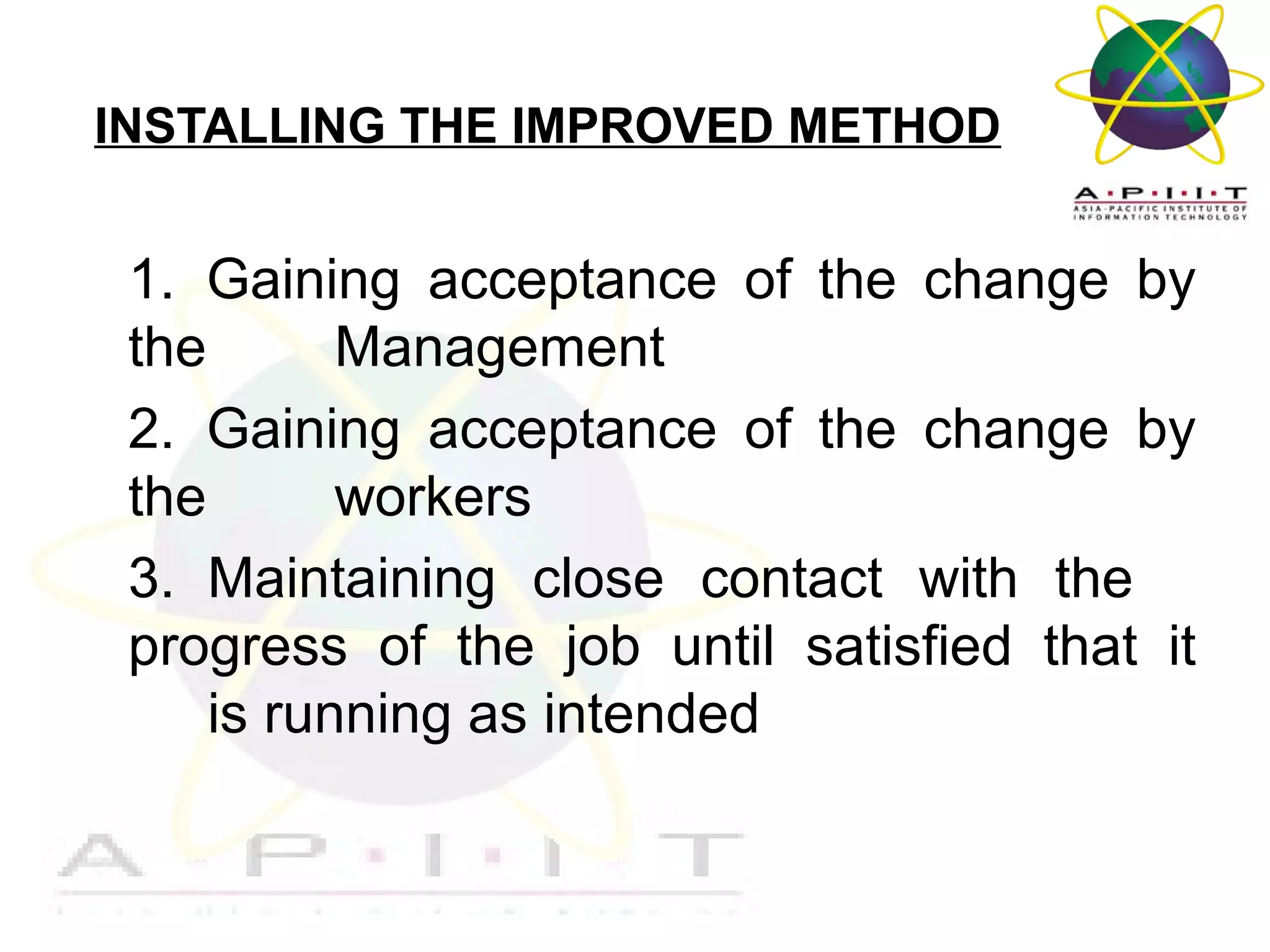 INSTALLING THE IMPROVED METHOD

1. Gaining acceptance of the change by
the
Management
2. Gaining acceptance of the change by
the
workers
3. Maintaining close contact with the
progress of the job until satisfied that it
is running as intended

Overview of Management

 