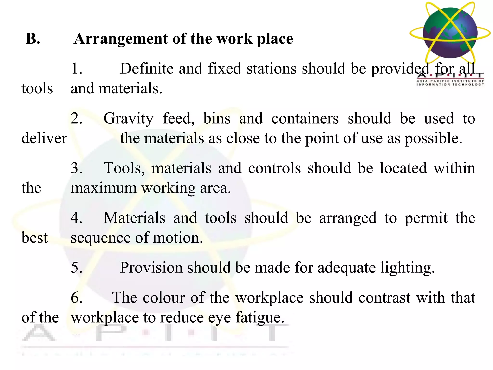  B.

Arrangement of the work place

1. 
Definite and fixed stations should be provided for all 
tools  and materials.
2.     Gravity  feed,  bins  and  containers  should  be  used  to 
deliver 
the materials as close to the point of use as possible.
the 

3.     Tools,  materials  and  controls  should  be  located  within 
maximum working area.

best 

4.     Materials  and  tools  should  be  arranged  to  permit  the 
sequence of motion.
5.         Provision should be made for adequate lighting.

6.       The colour of the workplace should contrast with that 
of the  workplace to reduce eye fatigue.
Overview of Management

 