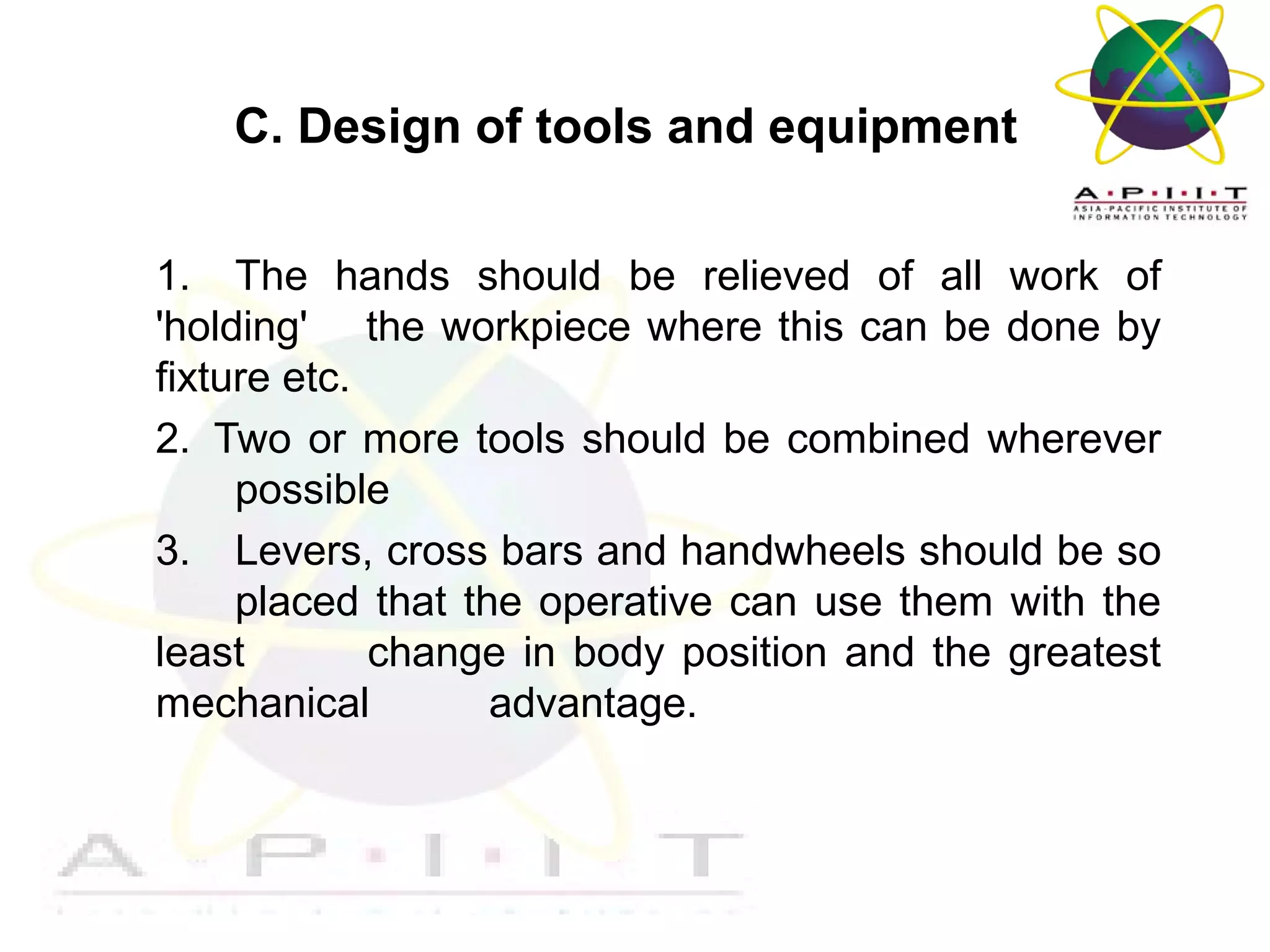 C. Design of tools and equipment
1. The hands should be relieved of all work of
'holding' the workpiece where this can be done by
fixture etc.
2. Two or more tools should be combined wherever
possible
3. Levers, cross bars and handwheels should be so
placed that the operative can use them with the
least
change in body position and the greatest
mechanical
advantage.

Overview of Management

 
