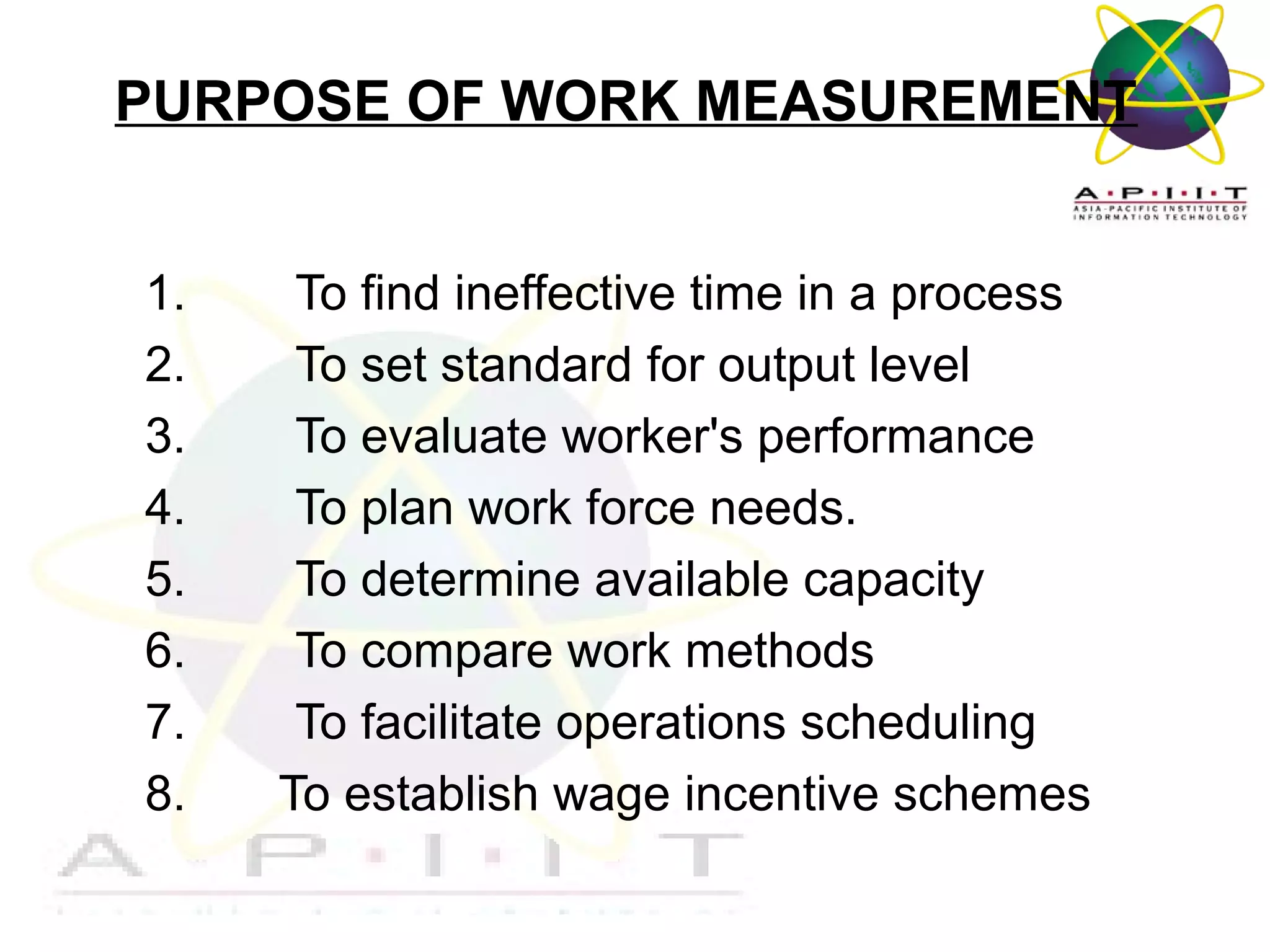 PURPOSE OF WORK MEASUREMENT
1.
2.
3.
4.
5.
6.
7.
8.

To find ineffective time in a process
To set standard for output level
To evaluate worker's performance
To plan work force needs.
To determine available capacity
To compare work methods
To facilitate operations scheduling
To establish wage incentive schemes
Overview of Management

 