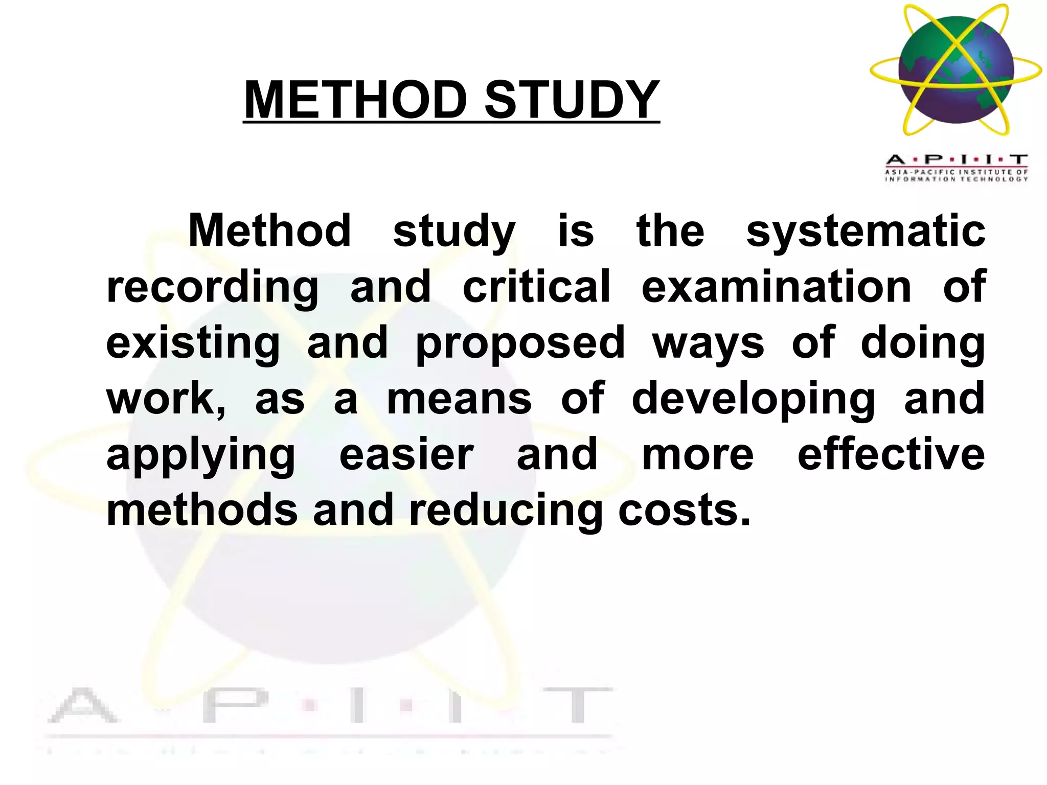 METHOD STUDY
Method study is the systematic
recording and critical examination of
existing and proposed ways of doing
work, as a means of developing and
applying easier and more effective
methods and reducing costs.

Overview of Management

 