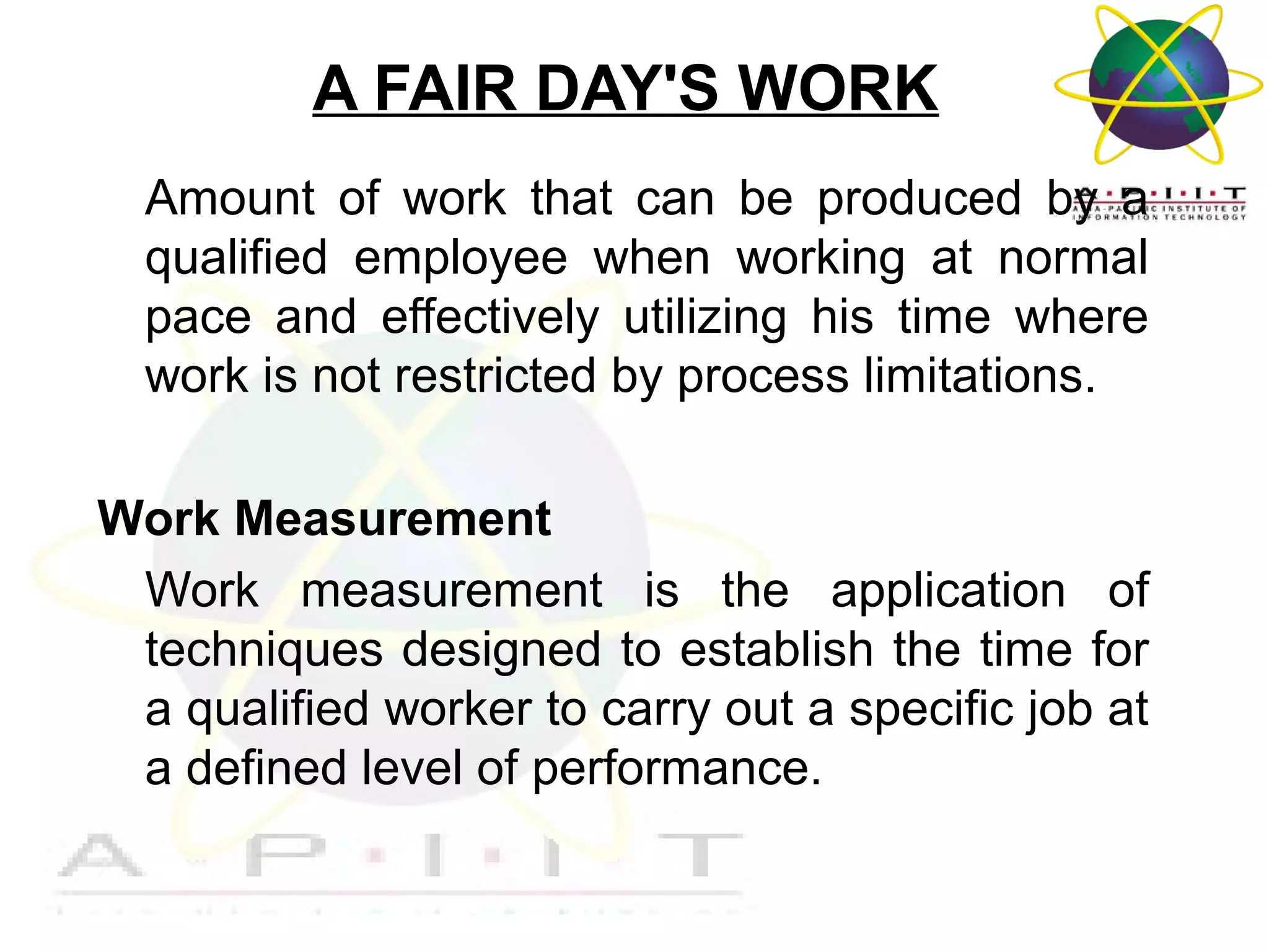 A FAIR DAY'S WORK
Amount of work that can be produced by a
qualified employee when working at normal
pace and effectively utilizing his time where
work is not restricted by process limitations.
Work Measurement
Work measurement is the application of
techniques designed to establish the time for
a qualified worker to carry out a specific job at
a defined level of performance.

Overview of Management

 