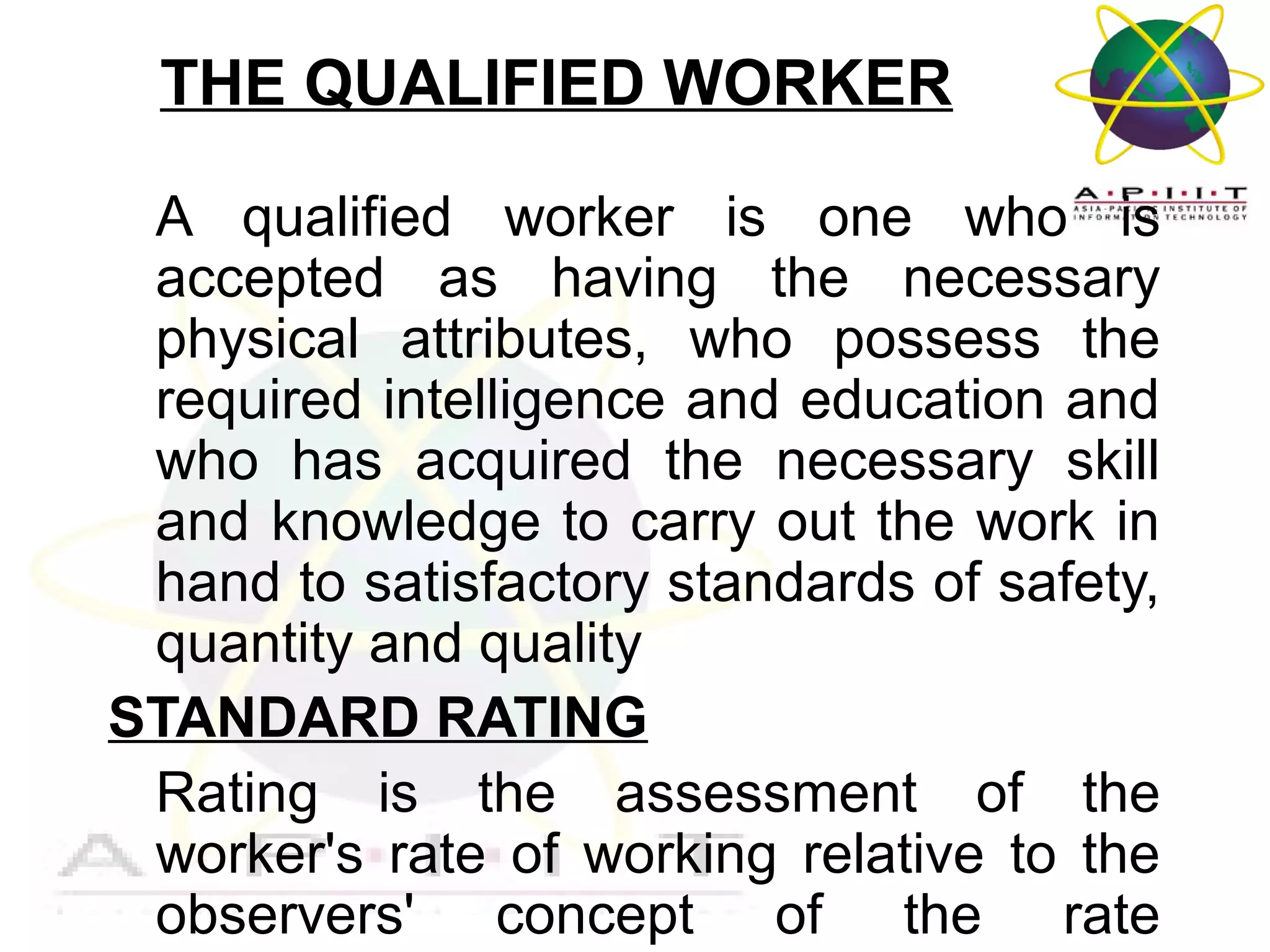 THE QUALIFIED WORKER
A qualified worker is one who is
accepted as having the necessary
physical attributes, who possess the
required intelligence and education and
who has acquired the necessary skill
and knowledge to carry out the work in
hand to satisfactory standards of safety,
quantity and quality
STANDARD RATING
Rating is the assessment of the
worker's rate of working relative to the
observers' concept of the rate
Overview of Management

 