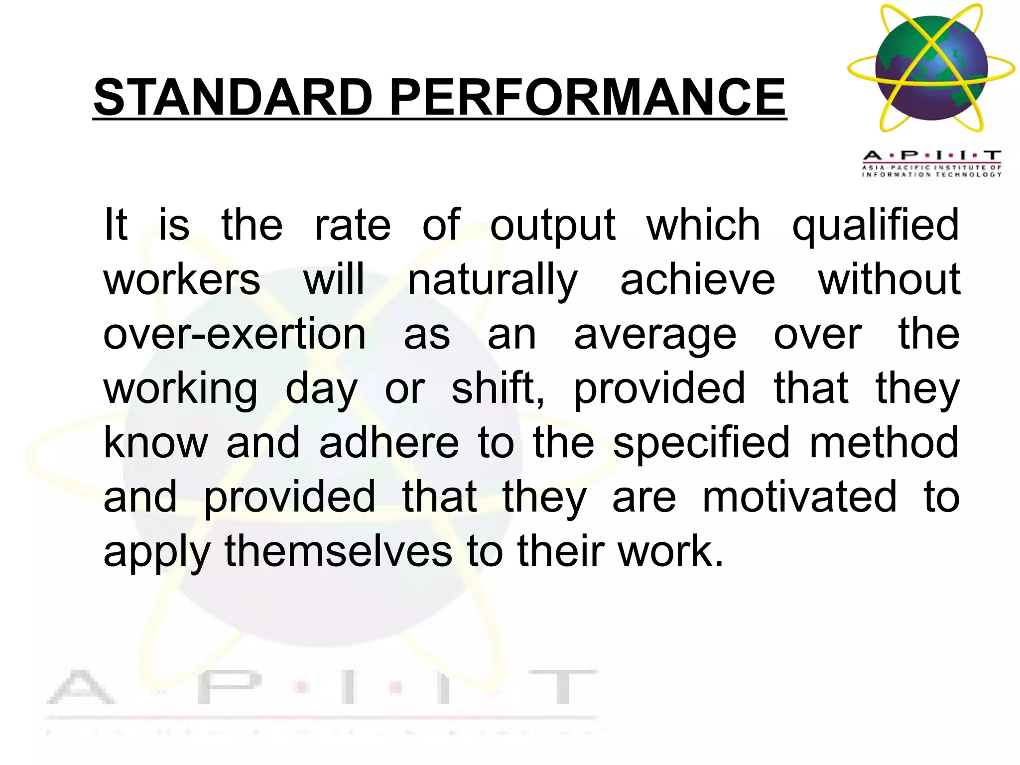 STANDARD PERFORMANCE
It is the rate of output which qualified
workers will naturally achieve without
over-exertion as an average over the
working day or shift, provided that they
know and adhere to the specified method
and provided that they are motivated to
apply themselves to their work.

Overview of Management

 