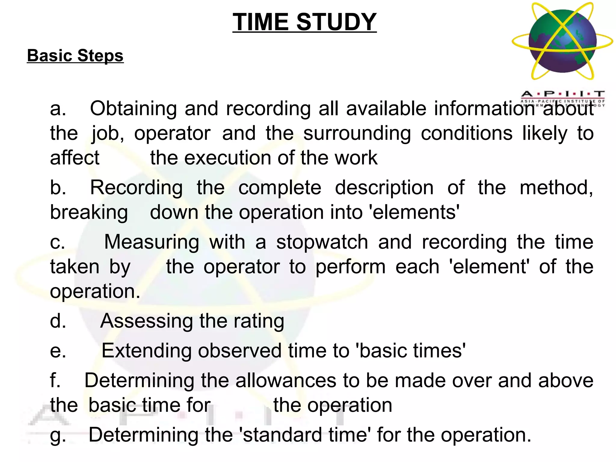 TIME STUDY
Basic Steps

a. Obtaining and recording all available information about
the job, operator and the surrounding conditions likely to
affect
the execution of the work
b. Recording the complete description of the method,
breaking down the operation into 'elements'
c.
Measuring with a stopwatch and recording the time
taken by
the operator to perform each 'element' of the
operation.
d.
Assessing the rating
e.
Extending observed time to 'basic times'
f. Determining the allowances to be made over and above
the basic time for
the operation
g. Determining the 'standard time' for the operation.
Overview of Management

 