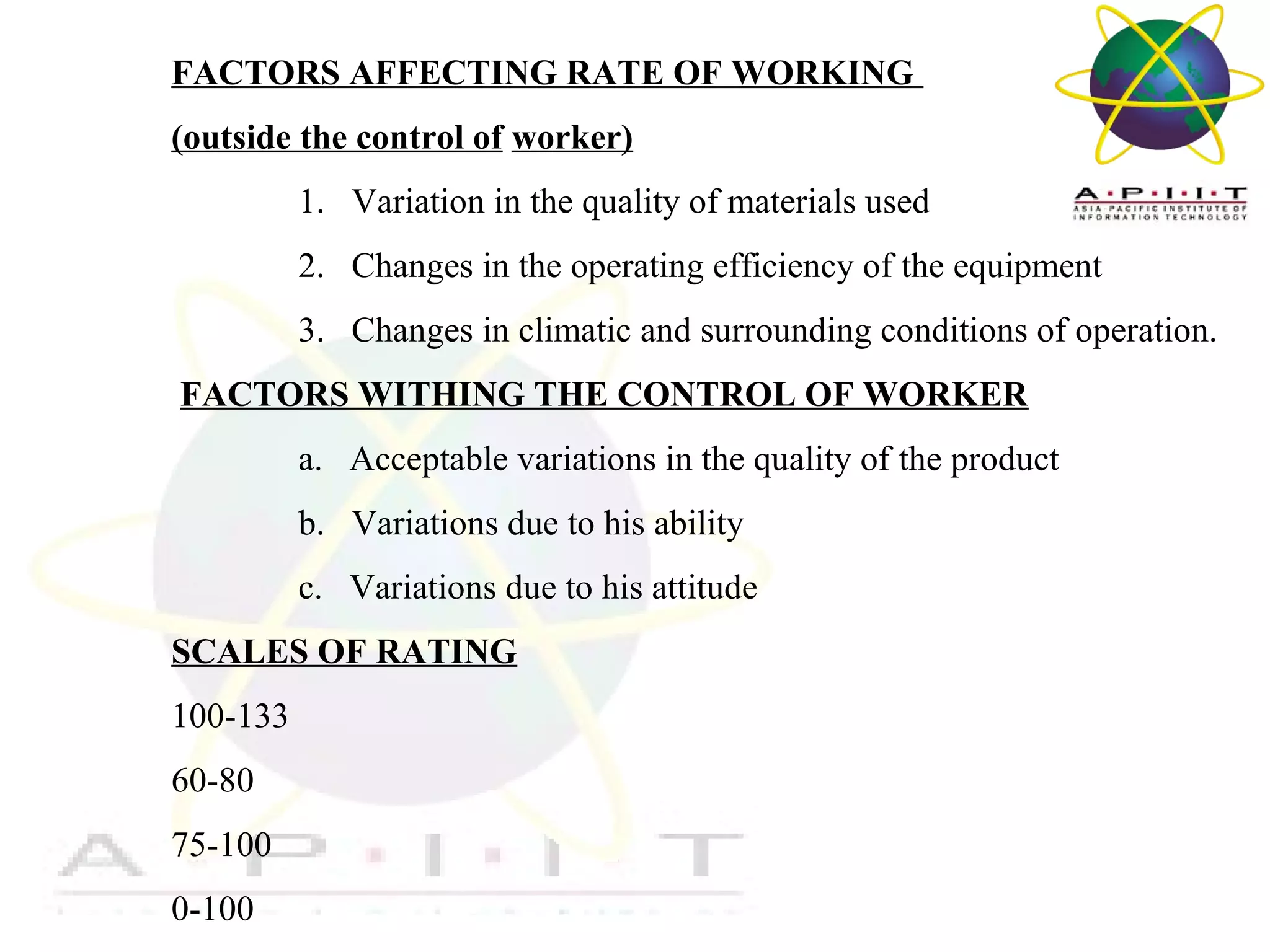FACTORS AFFECTING RATE OF WORKING
(outside the control of worker)
1. Variation in the quality of materials used
2. Changes in the operating efficiency of the equipment
3. Changes in climatic and surrounding conditions of operation.
FACTORS WITHING THE CONTROL OF WORKER
a. Acceptable variations in the quality of the product
b. Variations due to his ability
c. Variations due to his attitude
SCALES OF RATING
100-133
60-80
75-100
0-100

Overview of Management

 