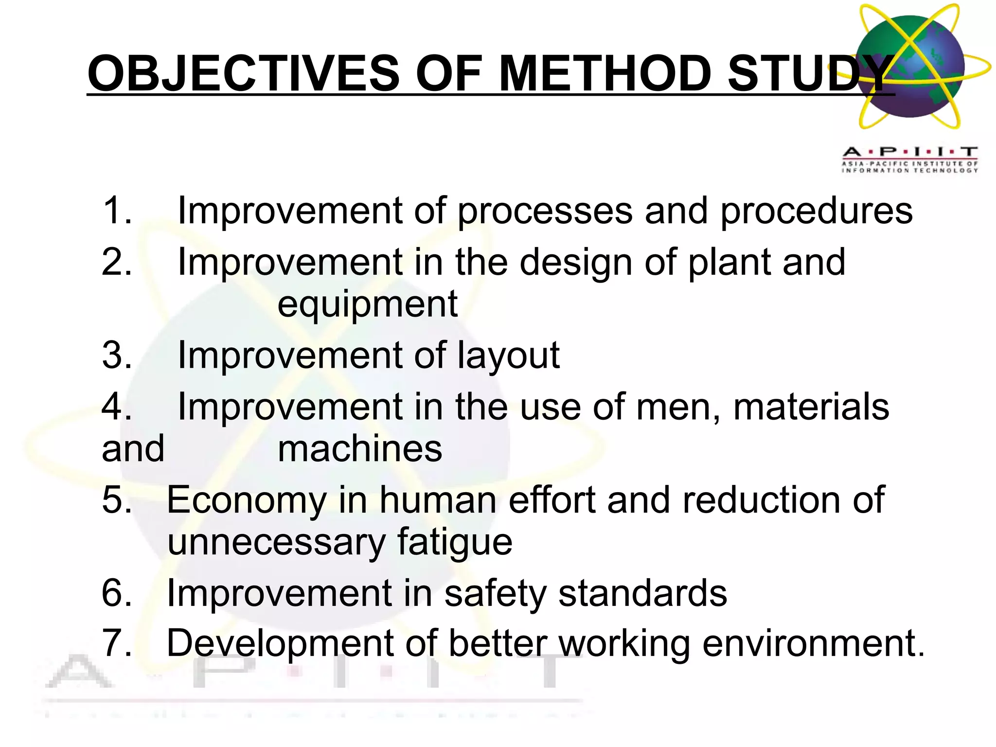 OBJECTIVES OF METHOD STUDY
1.
2.

Improvement of processes and procedures
Improvement in the design of plant and
equipment
3. Improvement of layout
4. Improvement in the use of men, materials
and
machines
5. Economy in human effort and reduction of
unnecessary fatigue
6. Improvement in safety standards
7. Development of better working environment.
Overview of Management

 