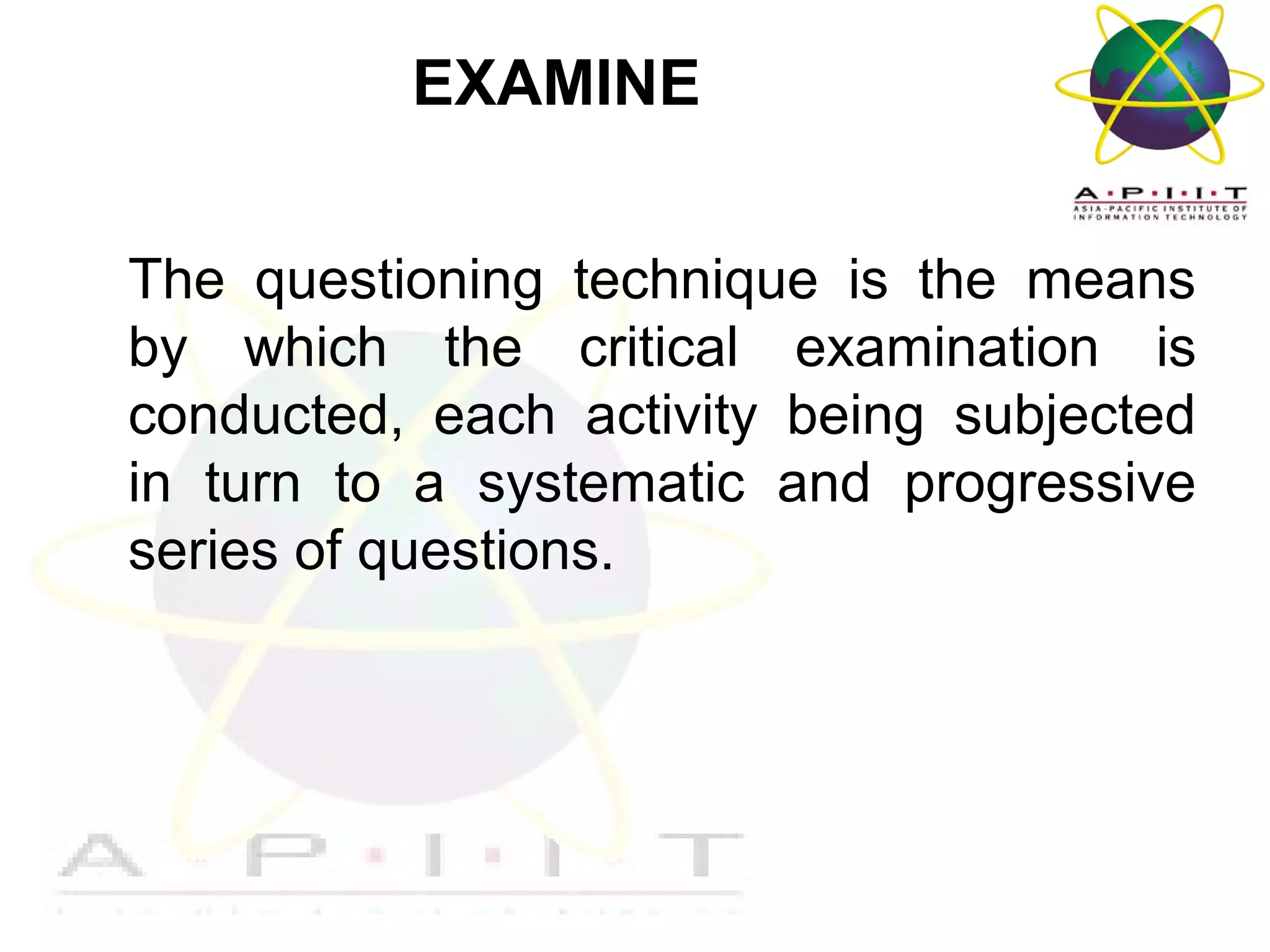EXAMINE
The questioning technique is the means
by which the critical examination is
conducted, each activity being subjected
in turn to a systematic and progressive
series of questions.

Overview of Management

 