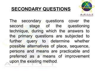 SECONDARY QUESTIONS
The secondary questions cover the
second stage of the questioning
technique, during which the answers to
the primary questions are subjected to
further query to determine whether
possible alternatives of place, sequence,
persons and means are practicable and
preferred as a means of improvement
upon the existing method.
Overview of Management

 