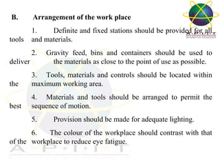  B.

Arrangement of the work place

1. 
Definite and fixed stations should be provided for all 
tools  and materials.
2.     Gravity  feed,  bins  and  containers  should  be  used  to 
deliver 
the materials as close to the point of use as possible.
the 

3.     Tools,  materials  and  controls  should  be  located  within 
maximum working area.

best 

4.     Materials  and  tools  should  be  arranged  to  permit  the 
sequence of motion.
5.         Provision should be made for adequate lighting.

6.       The colour of the workplace should contrast with that 
of the  workplace to reduce eye fatigue.
Overview of Management

 