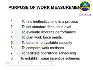 PURPOSE OF WORK MEASUREMENT
1.
2.
3.
4.
5.
6.
7.
8.

To find ineffective time in a process
To set standard for output level
To evaluate worker's performance
To plan work force needs.
To determine available capacity
To compare work methods
To facilitate operations scheduling
To establish wage incentive schemes
Overview of Management

 