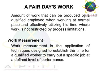 A FAIR DAY'S WORK
Amount of work that can be produced by a
qualified employee when working at normal
pace and effectively utilizing his time where
work is not restricted by process limitations.
Work Measurement
Work measurement is the application of
techniques designed to establish the time for
a qualified worker to carry out a specific job at
a defined level of performance.

Overview of Management

 