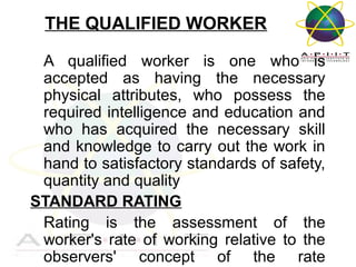 THE QUALIFIED WORKER
A qualified worker is one who is
accepted as having the necessary
physical attributes, who possess the
required intelligence and education and
who has acquired the necessary skill
and knowledge to carry out the work in
hand to satisfactory standards of safety,
quantity and quality
STANDARD RATING
Rating is the assessment of the
worker's rate of working relative to the
observers' concept of the rate
Overview of Management

 