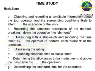 TIME STUDY
Basic Steps

a. Obtaining and recording all available information about
the job, operator and the surrounding conditions likely to
affect
the execution of the work
b. Recording the complete description of the method,
breaking down the operation into 'elements'
c.
Measuring with a stopwatch and recording the time
taken by
the operator to perform each 'element' of the
operation.
d.
Assessing the rating
e.
Extending observed time to 'basic times'
f. Determining the allowances to be made over and above
the basic time for
the operation
g. Determining the 'standard time' for the operation.
Overview of Management

 