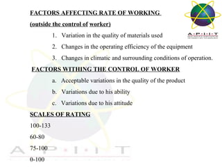 FACTORS AFFECTING RATE OF WORKING
(outside the control of worker)
1. Variation in the quality of materials used
2. Changes in the operating efficiency of the equipment
3. Changes in climatic and surrounding conditions of operation.
FACTORS WITHING THE CONTROL OF WORKER
a. Acceptable variations in the quality of the product
b. Variations due to his ability
c. Variations due to his attitude
SCALES OF RATING
100-133
60-80
75-100
0-100

Overview of Management

 