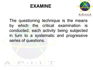 EXAMINE
The questioning technique is the means
by which the critical examination is
conducted, each activity being subjected
in turn to a systematic and progressive
series of questions.

Overview of Management

 