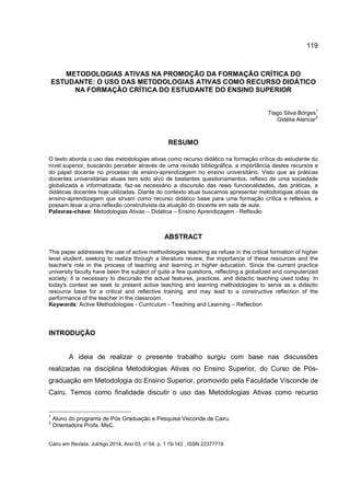 119
Cairu em Revista. Jul/Ago 2014, Ano 03, n°04, p. 1 19-143 , ISSN 22377719
METODOLOGIAS ATIVAS NA PROMOÇÃO DA FORMAÇÃO CRÍTICA DO
ESTUDANTE: O USO DAS METODOLOGIAS ATIVAS COMO RECURSO DIDÁTICO
NA FORMAÇÃO CRÍTICA DO ESTUDANTE DO ENSINO SUPERIOR
Tiago Silva Borges
1
Gidélia Alencar
2
RESUMO
O texto aborda o uso das metodologias ativas como recurso didático na formação crítica do estudante do
nível superior, buscando perceber através de uma revisão bibliográfica, a importância destes recursos e
do papel docente no processo de ensino-aprendizagem no ensino universitário. Visto que as práticas
docentes universitárias atuais tem sido alvo de bastantes questionamentos, reflexo de uma sociedade
globalizada e informatizada; faz-se necessário a discursão das reais funcionalidades, das práticas, e
didáticas docentes hoje utilizadas. Diante do contexto atual buscamos apresentar metodologias ativas de
ensino-aprendizagem que sirvam como recurso didático base para uma formação crítica e reflexiva, e
possam levar a uma reflexão construtivista da atuação do docente em sala de aula.
Palavras-chave: Metodologias Ativas – Didática – Ensino Aprendizagem - Reflexão
ABSTRACT
This paper addresses the use of active methodologies teaching as refuse in the critical formation of higher
level student, seeking to realize through a literature review, the importance of these resources and the
teacher's role in the process of teaching and learning in higher education. Since the current practice
university faculty have been the subject of quite a few questions, reflecting a globalized and computerized
society; it is necessary to discursão the actual features, practices, and didactic teaching used today. In
today's context we seek to present active teaching and learning methodologies to serve as a didactic
resource base for a critical and reflective training, and may lead to a constructive reflection of the
performance of the teacher in the classroom.
Keywords: Active Methodologies - Curriculum - Teaching and Learning – Reflection
INTRODUÇÃO
A ideia de realizar o presente trabalho surgiu com base nas discussões
realizadas na disciplina Metodologias Ativas no Ensino Superior, do Curso de Pós-
graduação em Metodologia do Ensino Superior, promovido pela Faculdade Visconde de
Cairu. Temos como finalidade discutir o uso das Metodologias Ativas como recurso
1
Aluno do programa de Pós Graduação e Pesquisa Visconde de Cairu.
2
Orientadora Profa. MsC.
 