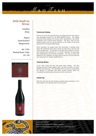 2008 MadFish
      Shiraz
            Varieties
               Shiraz    Technical Notes

                         Premium fruit from the Great Southern and Margaret River wine regions
              Region     was especially selected for the 2008 MadFish Shiraz. The vintage
                         produced Shiraz grapes with strong colour development, ripe flavour
      Great Southern/    characters and a mature tannin structure. The warm, long, and dry
                         growing season was the crucial element to the quality of the wines
       Margaret River    produced from this great 2008 vintage.

                         Once harvested, the grapes were then fermented in stainless steel
                         tanks with traditional pump-overs carried out each day to aid fruit and
           Alc: 13.8%
                         tannin development. The parcels of fruit were then pressed to French
Residual Sugar: 0.4g/L   and American oak barriques for 12 months maturation to encourage
                         wine development and structural complexity. The use of French oak
             pH: 3.45    allowed for the integration of dusty savoury tannins, and the American
                         oak introduced rich, toasted vanillin flavours.


                         Tasting Notes

                         A rich, dark, cherry red wine with great colour density. The wine
                         displays aromas of black pepper spice, ripe plum compote, five spice
                         powder and toasty oak. This full-bodied wine is driven by concentrated
                         fruit flavours of chocolate and black morello cherries which are
                         complexed by subtle savoury textures and fine, soft tannins.



                         Cellaring

                         Will drink well now and will develop complex aging characters of rich
                         earth, leather and forest floor over the next 5 years.
 