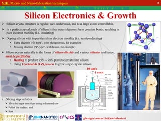 giuseppe.maruccio@unisalento.it
VIII. Micro- and Nano-fabrication techniques
└ Miniaturization & Tech.Nodes └ Semiconductor growth └ Lithography: λ, e, i, X, h/i, Altern., Soft
Silicon Electronics & Growth
 Silicon crystal structure is regular, well-understood, and to a large extent controllable.
 In a perfect crystal, each of silicon’s four outer electrons form covalent bonds, resulting in
poor electron mobility (i.e. insulating)
 Doping silicon with impurities alters electron mobility (i.e. semiconducting)
• Extra electron (“N-type”, with phosphorous, for example)
• Missing electron (“P-type”, with boron, for example)
VIII. Micro- and Nano-fabrication techniques
└ Miniaturization & Tech.Nodes └ Semiconductor growth
10
• Slicing step includes
 Slice the ingot into slices using a diamond saw
 Polish the surface, and
 Sort
 Silicon occurs naturally in the forms of silicon dioxide and various silicates and hence,
must be purified by:
• Heating to produce 95% ~ 98% pure polycrystalline silicon
• Using Czochralski (CZ) process to grow single crystal silicon
1 rev/s
10 m/s
 