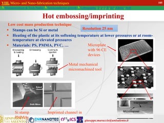 giuseppe.maruccio@unisalento.it
VIII. Micro- and Nano-fabrication techniques
└ Miniaturization & Tech.Nodes └ Semiconductor growth └ Lithography: λ, e, i, X, h/i, Altern., Soft
Low cost mass production technique
 Stamps can be Si or metal
 Heating of the plastic at its softening temperature at lower pressures or at room-
temperature at elevated pressures
 Materials: PS, PMMA, PVC, …
Hot embossing/imprinting
Si stamp Imprinted channel in
PMMA
Metal mechanical
micromachined tool
Microplate
with 96 CE
devices
Resolution 25 nm
105
 