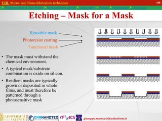giuseppe.maruccio@unisalento.it
VIII. Micro- and Nano-fabrication techniques
└ Miniaturization & Tech.Nodes └ Semiconductor growth └ Lithography └ Etching └ Implantation └ Deposition
Etching – Mask for a Mask
• The mask must withstand the
chemical environment.
• A typical mask/substrate
combination is oxide on silicon.
• Resilient masks are typically
grown or deposited in whole
films, and must therefore be
patterned through a
photosensitive mask
Reusable mask
Photoresist coating
Functional mask
108
 