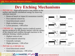 giuseppe.maruccio@unisalento.it
VIII. Micro- and Nano-fabrication techniques
└ Miniaturization & Tech.Nodes └ Semiconductor growth └ Lithography └ Etching └ Implantation └ Deposition
Dry Etching Mechanisms
• PHYSICAL: High-speed positive ions impact on the
surface and transfer mechanical energy by removing
substrate material.
• Removal based on impact & momentum transfer
• Poor material selectivity
• Good directional control
• High excitation energy
• Lower pressure, <100 mTorr
• CHEMICAL: the highly reactive (radical) neutral
species produced in the plasma interact with the surface
of the material and combine through reactions to the
substrate forming volatile products.
• Highest removal rate
• Good material selectivity
• Generally isotropic
• Higher pressure, >100 mTorr
• PHYSICAL/CHEMICAL
• Good directional control
• Intermediate pressure, ~100 mTorr
110
 