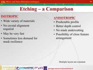 giuseppe.maruccio@unisalento.it
VIII. Micro- and Nano-fabrication techniques
└ Miniaturization & Tech.Nodes └ Semiconductor growth └ Lithography └ Etching └ Implantation └ Deposition
Etching – a Comparison
ISOTROPIC
• Wide variety of materials
• No crystal alignment
required
• May be very fast
• Sometimes less demand for
mask resilience
ANISOTROPIC
• Predictable profile
• Better depth control
• No mask undercutting
• Possibility of close feature
arrangement
Multiple layers are common
111
 