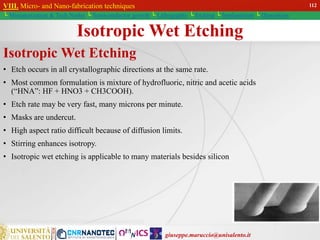giuseppe.maruccio@unisalento.it
VIII. Micro- and Nano-fabrication techniques
└ Miniaturization & Tech.Nodes └ Semiconductor growth └ Lithography └ Etching └ Implantation └ Deposition
Isotropic Wet Etching
Isotropic Wet Etching
• Etch occurs in all crystallographic directions at the same rate.
• Most common formulation is mixture of hydrofluoric, nitric and acetic acids
(“HNA”: HF + HNO3 + CH3COOH).
• Etch rate may be very fast, many microns per minute.
• Masks are undercut.
• High aspect ratio difficult because of diffusion limits.
• Stirring enhances isotropy.
• Isotropic wet etching is applicable to many materials besides silicon
112
 