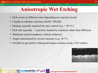 giuseppe.maruccio@unisalento.it
VIII. Micro- and Nano-fabrication techniques
└ Miniaturization & Tech.Nodes └ Semiconductor growth └ Lithography └ Etching └ Implantation └ Deposition
Anisotropic Wet Etching
• Etch occurs at different rates depending on exposed crystal
• Usually in alkaline solutions (KOH, TMAH).
• Heating typically required for rate control (e.g. > 80 oC).
• Etch rate typically ~1 µm/min, limited by reactions rather than diffusion.
• Maintains mask boundaries without undercut.
• Angles determined by crystal structure (e.g. 54.7º).
• Possible to get perfect orthogonal shapes outlines using 1-0-0 wafers.
113
 