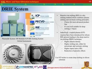 giuseppe.maruccio@unisalento.it
VIII. Micro- and Nano-fabrication techniques
└ Miniaturization & Tech.Nodes └ Semiconductor growth └ Lithography └ Etching └ Implantation └ Deposition
DRIE System
Plasmalab System 100 Modular ICP-RIE Etching System
Oxford Instruments
• Reactive ion etching (RIE) is a dry
etching method which combines plasma
etching and ion beam etching principles.
– Choice for most advanced product
line
– It’s not well suitable for deep
etching (>10μm)
• Inductively coupled plasma (ICP)
reactors have been introduced for silicon
RIE process leading to the deep reactive
ion etching (DRIE) technique.
– Higher plasma density
– Higher etching rate, either for
anisotropic and isotropic etching
– Higher aspect ratio (AR)
– Reduction of parasitic effects
Use ICP etcher to create deep etching in silicon
substrate
115
 