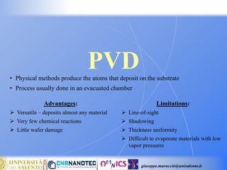giuseppe.maruccio@unisalento.it
PVD
• Physical methods produce the atoms that deposit on the substrate
• Process usually done in an evacuated chamber
Advantages:
 Versatile – deposits almost any material
 Very few chemical reactions
 Little wafer damage
Limitations:
 Line-of-sight
 Shadowing
 Thickness uniformity
 Difficult to evaporate materials with low
vapor pressures
 