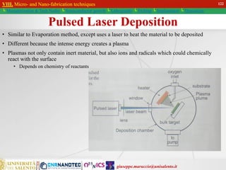 giuseppe.maruccio@unisalento.it
VIII. Micro- and Nano-fabrication techniques
└ Miniaturization & Tech.Nodes └ Semiconductor growth └ Lithography └ Etching └ Implantation └ Deposition
Pulsed Laser Deposition
• Similar to Evaporation method, except uses a laser to heat the material to be deposited
• Different because the intense energy creates a plasma
• Plasmas not only contain inert material, but also ions and radicals which could chemically
react with the surface
• Depends on chemistry of reactants
VIII. Micro- and Nano-fabrication techniques
└ Miniaturization & Tech.Nodes └ Semiconductor growth └ Lithography └ Etching └ Implantation └ Deposition
122
 
