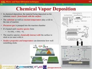 giuseppe.maruccio@unisalento.it
VIII. Micro- and Nano-fabrication techniques
└ Miniaturization & Tech.Nodes └ Semiconductor growth └ Lithography └ Etching └ Implantation └ Deposition
Chemical Vapor Deposition
• In chemical deposition, the material being deposited on the
substrate reacts / form bonds with the surface
• The substrate as well as reactant temperature play a role in
the rate of reaction
• Precursor gas is pumped into the reaction chamber
• It’s heated until reactive species form
• Ex) SiH4  SiH2 + H2
• The reactive species chemically interact with the surface to
stick to (or react with) it
• Surface properties and temperature can determine how well
something sticks
VIII. Micro- and Nano-fabrication techniques
└ Miniaturization & Tech.Nodes └ Semiconductor growth └ Lithography └ Etching └ Implantation └ Deposition
125
 