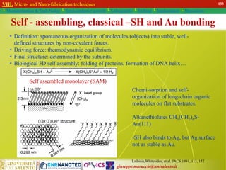 giuseppe.maruccio@unisalento.it
VIII. Micro- and Nano-fabrication techniques
└ Miniaturization & Tech.Nodes └ Semiconductor growth └ Lithography └ Etching └ Implantation └ Deposition
• Definition: spontaneous organization of molecules (objects) into stable, well-
defined structures by non-covalent forces.
• Driving force: thermodynamic equilibrium.
• Final structure: determined by the subunits.
• Biological 3D self assembly: folding of proteins, formation of DNA helix…
Self assembled monolayer (SAM)
Chemi-sorption and self-
organization of long-chain organic
molecules on flat substrates.
Alkanethiolates CH3(CH2)nS-
Au(111)
-SH also binds to Ag, but Ag surface
not as stable as Au.
Laibinis,Whitesides, et al. JACS 1991, 113, 152
Self - assembling, classical –SH and Au bonding
VIII. Micro- and Nano-fabrication techniques
└ Miniaturization & Tech.Nodes └ Semiconductor growth └ Lithography └ Etching └ Implantation └ Deposition
133
 
