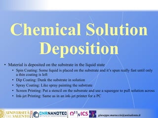 giuseppe.maruccio@unisalento.it
Chemical Solution
Deposition
• Material is deposited on the substrate in the liquid state
• Spin Coating: Some liquid is placed on the substrate and it’s spun really fast until only
a thin coating is left
• Dip Coating: Dunk the substrate in solution
• Spray Coating: Like spray painting the substrate
• Screen Printing: Put a stencil on the substrate and use a squeegee to pull solution across
• Ink-jet Printing: Same as in an ink-jet printer for a PC
 