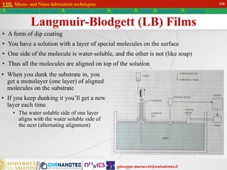 giuseppe.maruccio@unisalento.it
VIII. Micro- and Nano-fabrication techniques
└ Miniaturization & Tech.Nodes └ Semiconductor growth └ Lithography └ Etching └ Implantation └ Deposition
Langmuir-Blodgett (LB) Films
• A form of dip coating
• You have a solution with a layer of special molecules on the surface
• One side of the molecule is water-soluble, and the other is not (like soap)
• Thus all the molecules are aligned on top of the solution
• When you dunk the substrate in, you
get a monolayer (one layer) of aligned
molecules on the substrate
• If you keep dunking it you’ll get a new
layer each time
• The water soluble side of one layer
aligns with the water soluble side of
the next (alternating alignment)
VIII. Micro- and Nano-fabrication techniques
└ Miniaturization & Tech.Nodes └ Semiconductor growth └ Lithography └ Etching └ Implantation └ Deposition
136
 