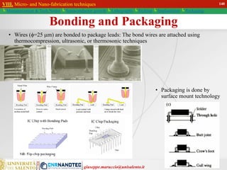 giuseppe.maruccio@unisalento.it
Bonding and Packaging
• Wires (=25 m) are bonded to package leads: The bond wires are attached using
thermocompression, ultrasonic, or thermosonic techniques
• Packaging is done by
surface mount technology
VIII. Micro- and Nano-fabrication techniques
└ Miniaturization & Tech.Nodes └ Semiconductor growth └ Lithography └ Etching └ Implantation └ Packaging
140
 