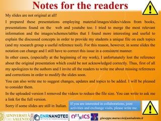 giuseppe.maruccio@unisalento.it
Notes for the readers
My slides are not original at all!
I prepared these presentations employing material/images/slides/videos from books,
presentations found on the web and youtube too. I tried to merge the most relevant
information and the images/schemes/tables that I found more interesting and useful to
explain the discussed concepts in order to provide my students a unique file on each topics
(and my research group a useful reference tool). For this reason, however, in some slides the
notation can change and I still have to correct this issue in a consistent manner.
In other cases, (especially at the beginning of my work), I unfortunately lost the reference
about the original presentation which could be not acknowledged correctly. Thus, first of all
my apologizes to the authors and I invite all the readers to write me about missing references
and corrections in order to modify the slides soon.
You can also write me to suggest changes, updates and topics to be added. I will be pleased
to consider them.
In the uploaded version I removed the videos to reduce the file size. You can write to ask me
a link for the full version.
Sorry if some slides are still in Italian.
If you are interested in collaborations, joint
activities and exchange visits, please write me.
 