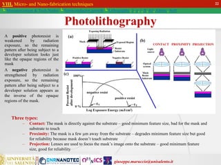 giuseppe.maruccio@unisalento.it
VIII. Micro- and Nano-fabrication techniques
└ Miniaturization & Tech.Nodes └ Semiconductor growth └ Lithography: λ, e, i, X, h/i, Altern., Soft
Three types:
– Contact: The mask is directly against the substrate – good minimum feature size, bad for the mask and
substrate to touch
– Proximity: The mask is a few m away from the substrate – degrades minimum feature size but good
for reliability because mask doesn’t touch substrate
– Projection: Lenses are used to focus the mask’s image onto the substrate – good minimum feature
size, good for reliability
A positive photoresist is
weakened by radiation
exposure, so the remaining
pattern after being subject to a
developer solution looks just
like the opaque regions of the
mask
A negative photoresist is
strengthened by radiation
exposure, so the remaining
pattern after being subject to a
developer solution appears as
the inverse of the opaque
regions of the mask.
22
Photolithography
 