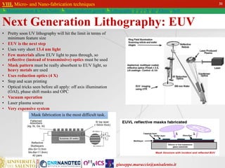 giuseppe.maruccio@unisalento.it
VIII. Micro- and Nano-fabrication techniques
└ Miniaturization & Tech.Nodes └ Semiconductor growth └ Lithography: λ, e, i, X, h/i, Altern., Soft
Next Generation Lithography: EUV
• Pretty soon UV lithography will hit the limit in terms of
minimum feature size
• EUV is the next step
• Uses very short 13.4 nm light
• Few materials allow EUV light to pass through, so
reflective (instead of transmissive) optics must be used
• Mask pattern must be really absorbent to EUV light, so
heavy metals are used
• Uses reduction optics (4 X)
• Step and scan printing
• Optical tricks seen before all apply: off axis illumination
(OAI), phase shift masks and OPC
• Vacuum operation
• Laser plasma source
• Very expensive system
Mask fabrication is the most difficult task.
31
 
